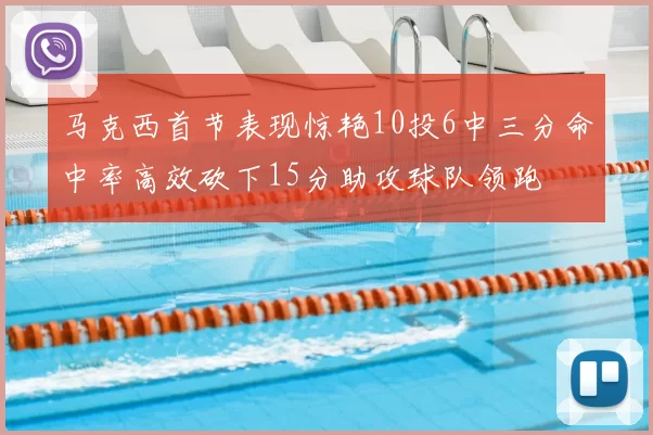 马克西首节表现惊艳10投6中三分命中率高效砍下15分助攻球队领跑