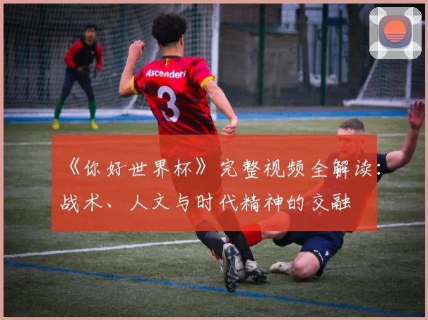 《你好世界杯》完整视频全解读:战术、人文与时代精神的交融