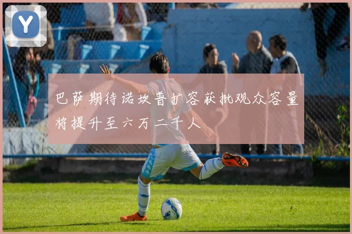 巴萨期待诺坎普扩容获批观众容量将提升至六万二千人