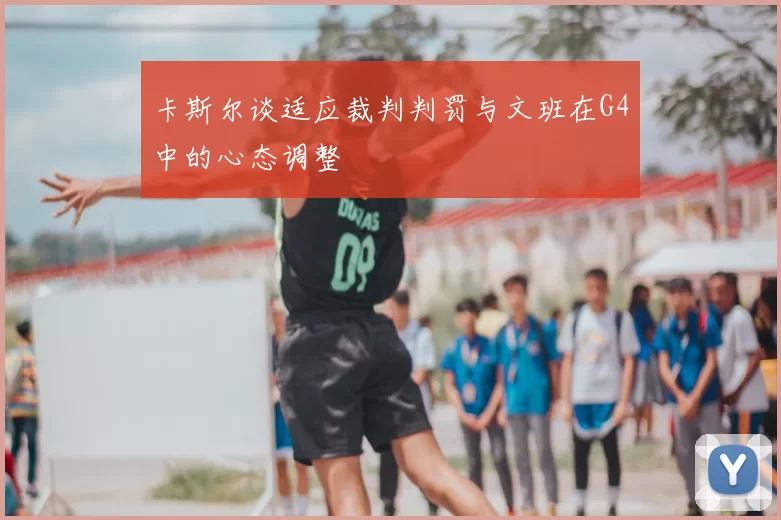 卡斯尔谈适应裁判判罚与文班在G4中的心态调整