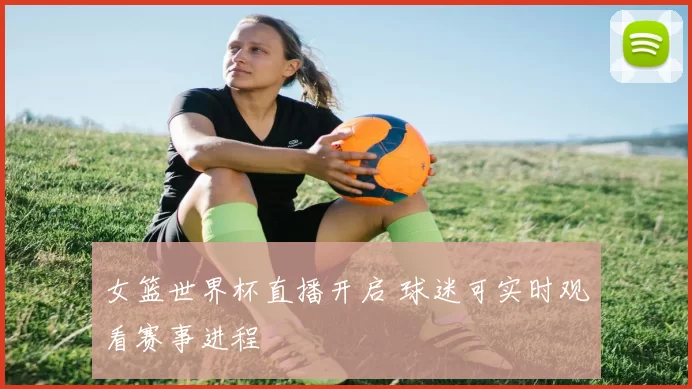 女篮世界杯直播开启 球迷可实时观看赛事进程