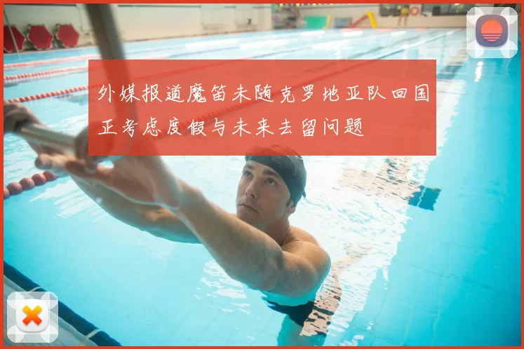 外媒报道魔笛未随克罗地亚队回国正考虑度假与未来去留问题